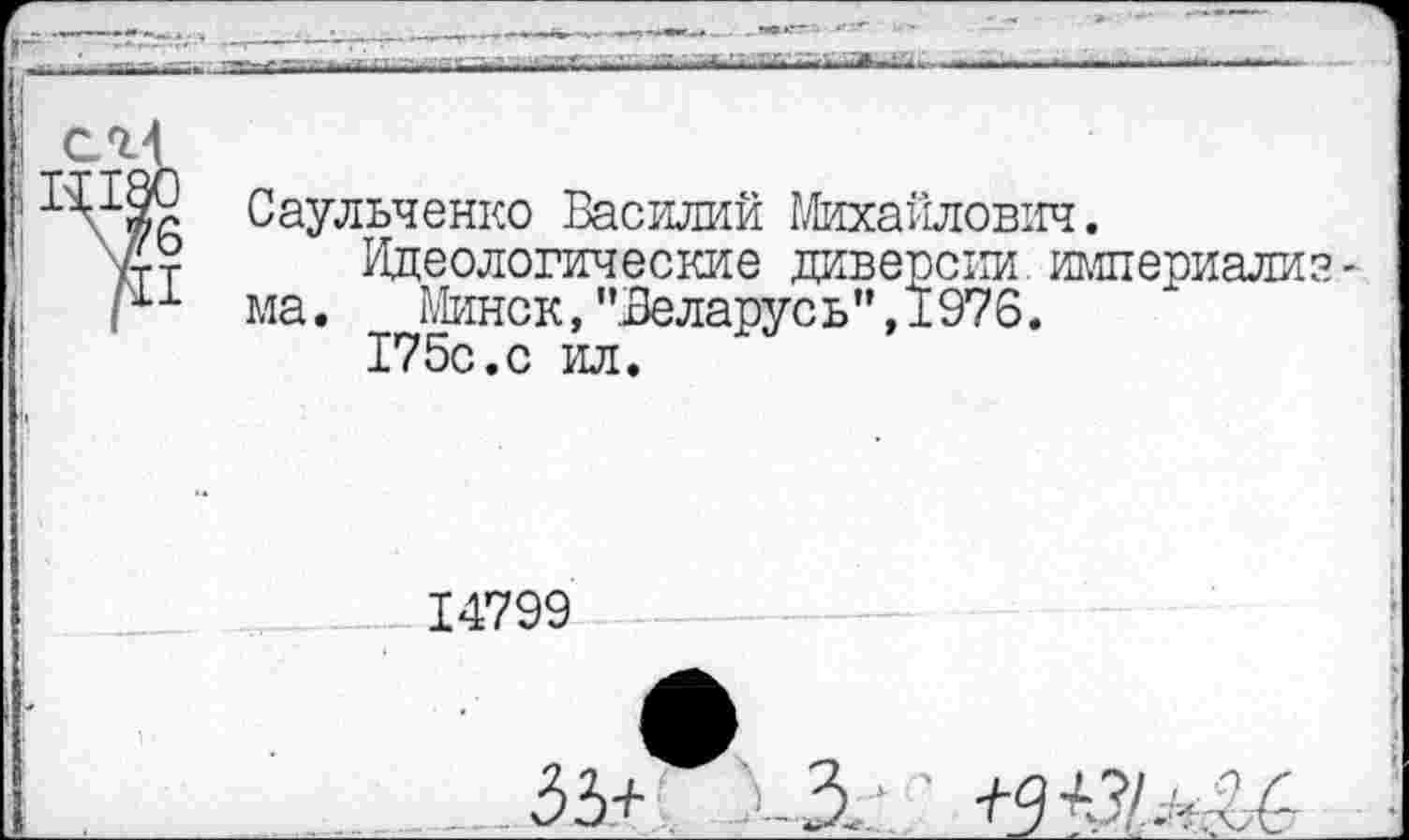 ﻿

ел
X Саульченко Василий Михайлович.
? Идеологические диверсии империализм
1 ма.	Минск, "Зеларус ь ” ,1976.
175с.с ил.
14799